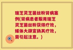 瑞芝灵芝菌丝粉肾病案例(肾病患者服用瑞芝灵芝菌丝粉获得疗效，媒体大肆宣扬其疗效，需引起注意。)