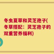 冬虫夏草和灵芝孢子(冬草搭配：灵芝孢子的双重营养福利)
