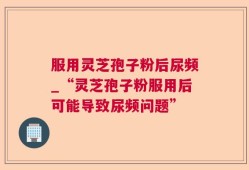 服用灵芝孢子粉后尿频_“灵芝孢子粉服用后可能导致尿频问题”