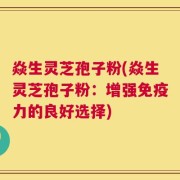 焱生灵芝孢子粉(焱生灵芝孢子粉：增强免疫力的良好选择)