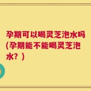 孕期可以喝灵芝泡水吗(孕期能不能喝灵芝泡水？)
