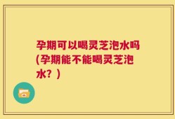 孕期可以喝灵芝泡水吗(孕期能不能喝灵芝泡水？)