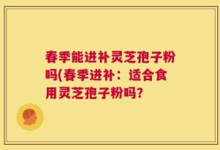 春季能进补灵芝孢子粉吗(春季进补：适合食用灵芝孢子粉吗？