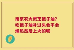 南京农大灵芝孢子油？吃孢子油补过头会不会燥热然后上火的呢