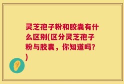 灵芝孢子粉和胶囊有什么区别(区分灵芝孢子粉与胶囊，你知道吗？)