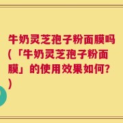牛奶灵芝孢子粉面膜吗(「牛奶灵芝孢子粉面膜」的使用效果如何？)