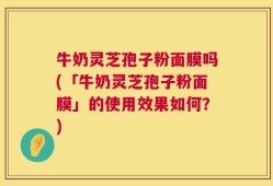 牛奶灵芝孢子粉面膜吗(「牛奶灵芝孢子粉面膜」的使用效果如何？)