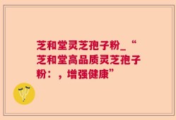 芝和堂灵芝孢子粉_“芝和堂高品质灵芝孢子粉：，增强健康”