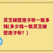 灵芝破壁孢子粉一瓶多钱(多少钱一瓶灵芝破壁孢子粉？)