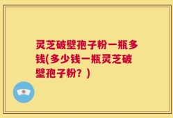 灵芝破壁孢子粉一瓶多钱(多少钱一瓶灵芝破壁孢子粉？)