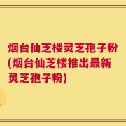烟台仙芝楼灵芝孢子粉(烟台仙芝楼推出最新灵芝孢子粉)