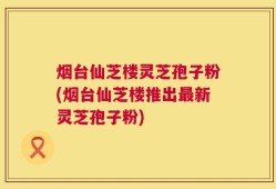 烟台仙芝楼灵芝孢子粉(烟台仙芝楼推出最新灵芝孢子粉)