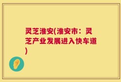 灵芝淮安(淮安市：灵芝产业发展进入快车道)