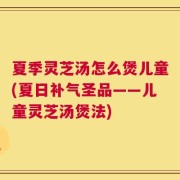 夏季灵芝汤怎么煲儿童(夏日补气圣品——儿童灵芝汤煲法)