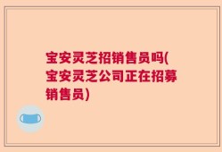 宝安灵芝招销售员吗(宝安灵芝公司正在招募销售员)