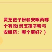 灵芝孢子粉和安眠药哪个有效(灵芝孢子粉与安眠药：哪个更好？)