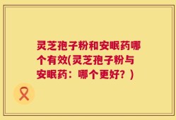 灵芝孢子粉和安眠药哪个有效(灵芝孢子粉与安眠药：哪个更好？)