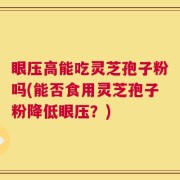 眼压高能吃灵芝孢子粉吗(能否食用灵芝孢子粉降低眼压？)