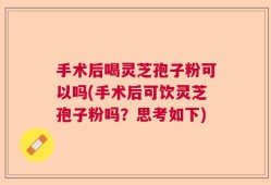 手术后喝灵芝孢子粉可以吗(手术后可饮灵芝孢子粉吗？思考如下)