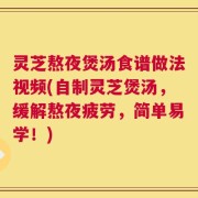 灵芝熬夜煲汤食谱做法视频(自制灵芝煲汤，缓解熬夜疲劳，简单易学！)