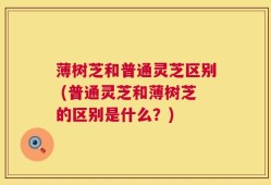 薄树芝和普通灵芝区别 (普通灵芝和薄树芝的区别是什么？)