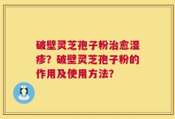 破壁灵芝孢子粉治愈湿疹？破壁灵芝孢子粉的作用及使用方法？