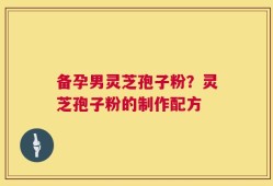 备孕男灵芝孢子粉？灵芝孢子粉的制作配方