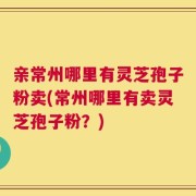 亲常州哪里有灵芝孢子粉卖(常州哪里有卖灵芝孢子粉？)