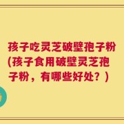 孩子吃灵芝破壁孢子粉(孩子食用破壁灵芝孢子粉，有哪些好处？)