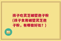 孩子吃灵芝破壁孢子粉(孩子食用破壁灵芝孢子粉，有哪些好处？)