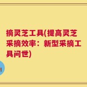 摘灵芝工具(提高灵芝采摘效率：新型采摘工具问世)