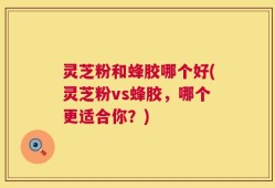 灵芝粉和蜂胶哪个好(灵芝粉vs蜂胶，哪个更适合你？)