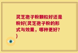 灵芝孢子粉颗粒好还是粉好(灵芝孢子粉的形式与效果，哪种更好？)