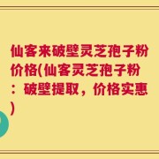 仙客来破壁灵芝孢子粉价格(仙客灵芝孢子粉：破壁提取，价格实惠)