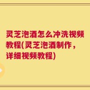 灵芝泡酒怎么冲洗视频教程(灵芝泡酒制作，详细视频教程)