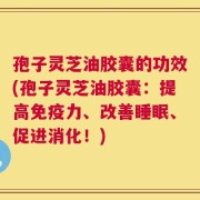 孢子灵芝油胶囊的功效(孢子灵芝油胶囊：提高免疫力、改善睡眠、促进消化！)