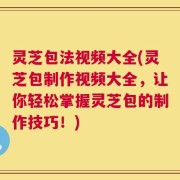 灵芝包法视频大全(灵芝包制作视频大全，让你轻松掌握灵芝包的制作技巧！)