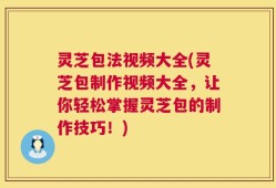 灵芝包法视频大全(灵芝包制作视频大全，让你轻松掌握灵芝包的制作技巧！)