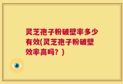 灵芝孢子粉破壁率多少有效(灵芝孢子粉破壁效率高吗？)