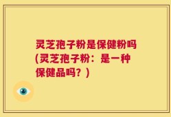 灵芝孢子粉是保健粉吗(灵芝孢子粉：是一种保健品吗？)