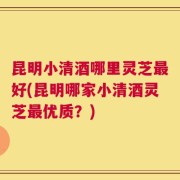 昆明小清酒哪里灵芝最好(昆明哪家小清酒灵芝最优质？)