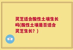 灵芝适合酸性土壤生长吗(酸性土壤是否适合灵芝生长？)