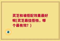 灵芝和谁搭配效果最好呢(灵芝最佳搭档，哪个最有效？)