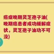 癌症晚期灵芝孢子油(晚期癌患者成功缓解症状，灵芝孢子油功不可没)
