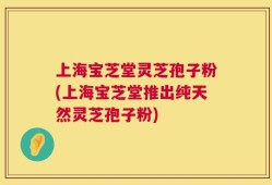 上海宝芝堂灵芝孢子粉(上海宝芝堂推出纯天然灵芝孢子粉)