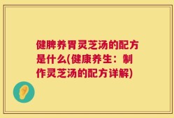 健脾养胃灵芝汤的配方是什么(健康养生：制作灵芝汤的配方详解)