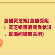 直播灵芝姐(直播受阻！灵芝姐遭遇突发状况，直播间被迫关闭)
