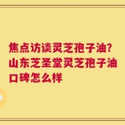焦点访谈灵芝孢子油？山东芝圣堂灵芝孢子油口碑怎么样