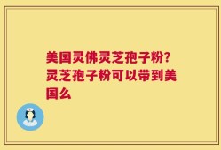 美国灵佛灵芝孢子粉？灵芝孢子粉可以带到美国么