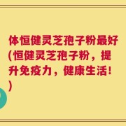 体恒健灵芝孢子粉最好(恒健灵芝孢子粉，提升免疫力，健康生活！)